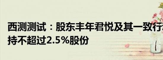 西测测试：股东丰年君悦及其一致行动人拟减持不超过2.5%股份