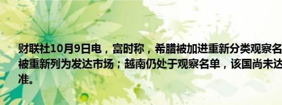 财联社10月9日电，富时称，希腊被加进重新分类观察名单，该国可能被重新列为发达市场；越南仍处于观察名单，该国尚未达到结算周期标准。