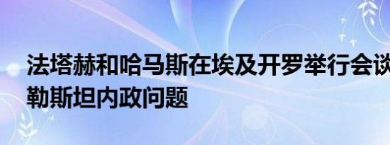 法塔赫和哈马斯在埃及开罗举行会谈 讨论巴勒斯坦内政问题