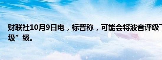 财联社10月9日电，标普称，可能会将波音评级下调至“垃圾”级。