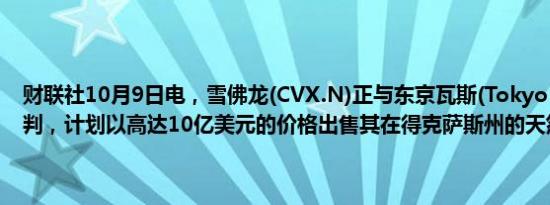 财联社10月9日电，雪佛龙(CVX.N)正与东京瓦斯(Tokyo Gas)进行谈判，计划以高达10亿美元的价格出售其在得克萨斯州的天然气资产。