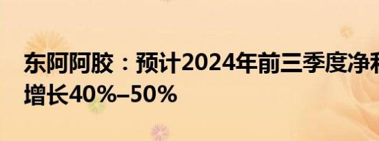 东阿阿胶：预计2024年前三季度净利润同比增长40%–50%