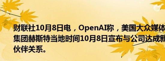 财联社10月8日电，OpenAI称，美国大众媒体和商业信息集团赫斯特当地时间10月8日宣布与公司达成新的内容合作伙伴关系。