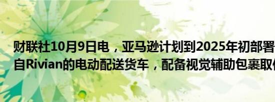 财联社10月9日电，亚马逊计划到2025年初部署1,000辆来自Rivian的电动配送货车，配备视觉辅助包裹取件系统。