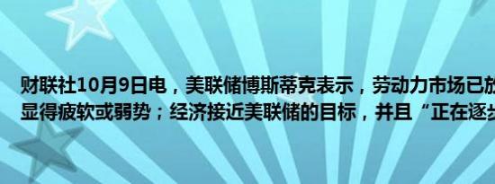 财联社10月9日电，美联储博斯蒂克表示，劳动力市场已放缓，但并未显得疲软或弱势；经济接近美联储的目标，并且“正在逐步接近”。