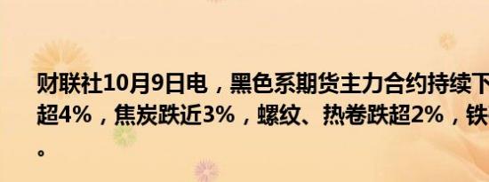 财联社10月9日电，黑色系期货主力合约持续下跌，焦煤跌超4%，焦炭跌近3%，螺纹、热卷跌超2%，铁矿石跌近2%。