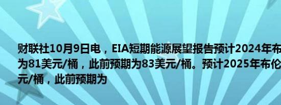 财联社10月9日电，EIA短期能源展望报告预计2024年布伦特原油价格为81美元/桶，此前预期为83美元/桶。预计2025年布伦特价格为78美元/桶，此前预期为