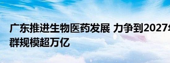 广东推进生物医药发展 力争到2027年产业集群规模超万亿