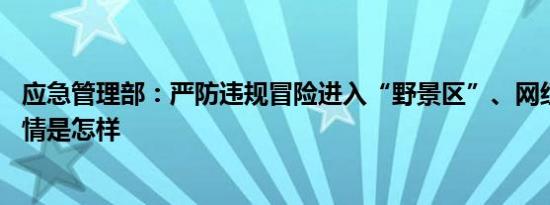 应急管理部：严防违规冒险进入“野景区”、网红打卡点 详情是怎样