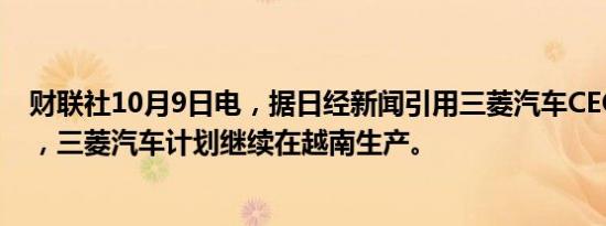 财联社10月9日电，据日经新闻引用三菱汽车CEO的消息称，三菱汽车计划继续在越南生产。