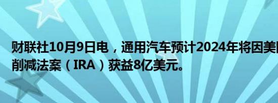 财联社10月9日电，通用汽车预计2024年将因美国政府通胀削减法案（IRA）获益8亿美元。