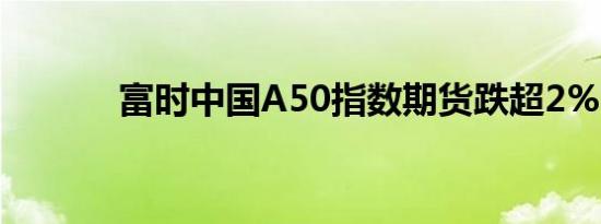 富时中国A50指数期货跌超2%