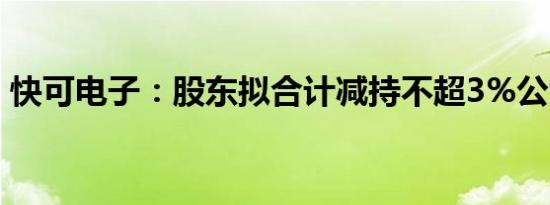 快可电子：股东拟合计减持不超3%公司股份