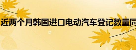 近两个月韩国进口电动汽车登记数量同比锐减