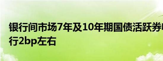 银行间市场7年及10年期国债活跃券收益率下行2bp左右