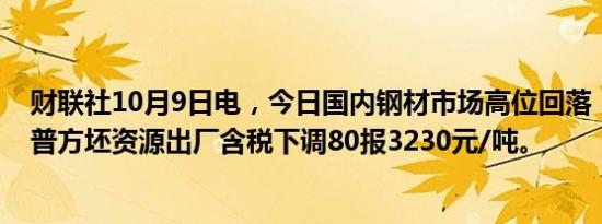 财联社10月9日电，今日国内钢材市场高位回落，唐山迁安普方坯资源出厂含税下调80报3230元/吨。