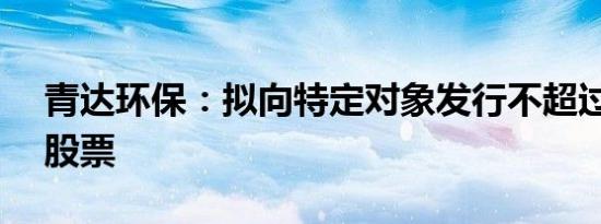 青达环保：拟向特定对象发行不超过1.46亿股票