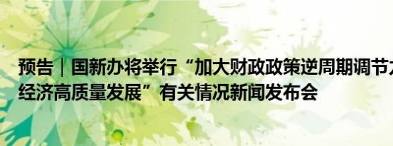 预告｜国新办将举行“加大财政政策逆周期调节力度、推动经济高质量发展”有关情况新闻发布会