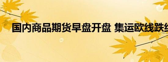 国内商品期货早盘开盘 集运欧线跌约9%