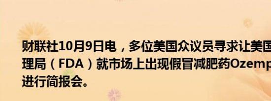 财联社10月9日电，多位美国众议员寻求让美国食品药品管理局（FDA）就市场上出现假冒减肥药Ozempic这一状况进行简报会。