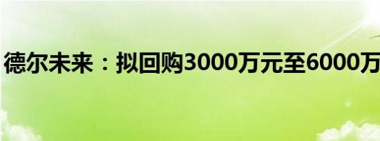 德尔未来：拟回购3000万元至6000万元股份