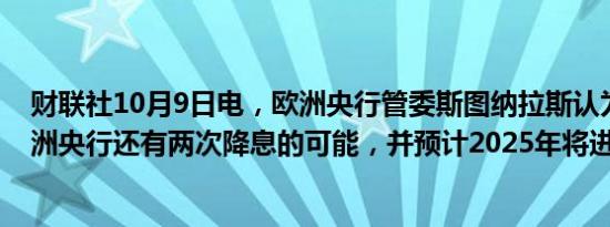 财联社10月9日电，欧洲央行管委斯图纳拉斯认为，今年欧洲央行还有两次降息的可能，并预计2025年将进一步降息。