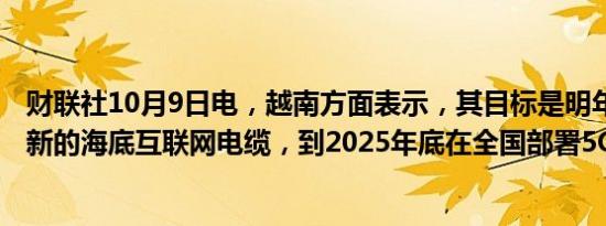 财联社10月9日电，越南方面表示，其目标是明年开通两条新的海底互联网电缆，到2025年底在全国部署5G移动服务。