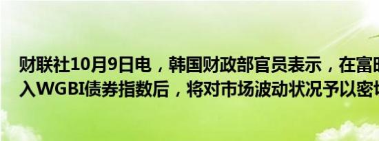 财联社10月9日电，韩国财政部官员表示，在富时将韩国纳入WGBI债券指数后，将对市场波动状况予以密切关注。