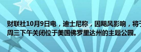 财联社10月9日电，迪士尼称，因飓风影响，将于当地时间周三下午关闭位于美国佛罗里达州的主题公园。