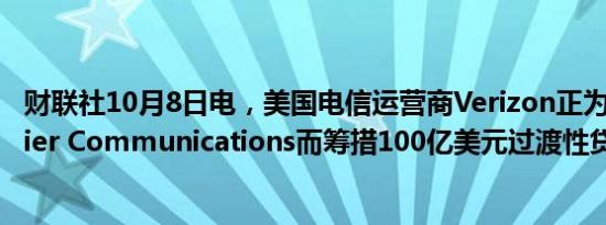 财联社10月8日电，美国电信运营商Verizon正为收购Frontier Communications而筹措100亿美元过渡性贷款。