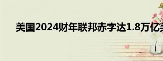 美国2024财年联邦赤字达1.8万亿美元