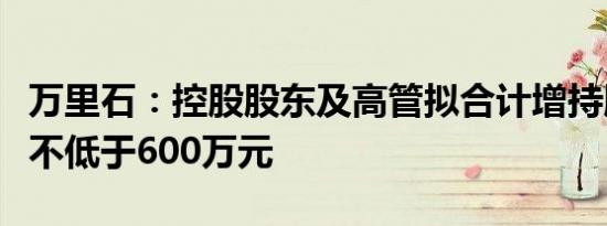 万里石：控股股东及高管拟合计增持股份金额不低于600万元