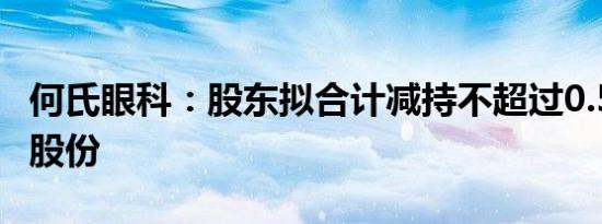 何氏眼科：股东拟合计减持不超过0.53%公司股份