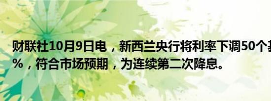 财联社10月9日电，新西兰央行将利率下调50个基点至4.75%，符合市场预期，为连续第二次降息。