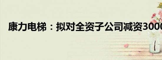 康力电梯：拟对全资子公司减资3000万元