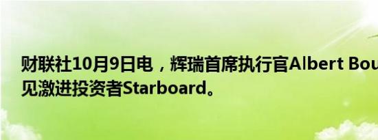 财联社10月9日电，辉瑞首席执行官Albert Bourla计划会见激进投资者Starboard。