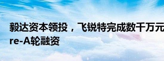 毅达资本领投，飞锐特完成数千万元人民币Pre-A轮融资