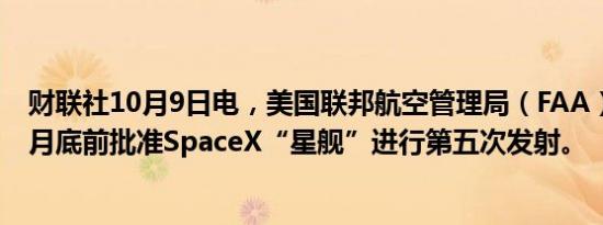 财联社10月9日电，美国联邦航空管理局（FAA）可能在10月底前批准SpaceX“星舰”进行第五次发射。