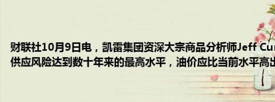 财联社10月9日电，凯雷集团资深大宗商品分析师Jeff Currie称，石油供应风险达到数十年来的最高水平，油价应比当前水平高出10美元。