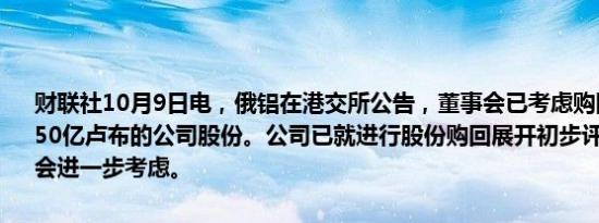 财联社10月9日电，俄铝在港交所公告，董事会已考虑购回金额最高为150亿卢布的公司股份。公司已就进行股份购回展开初步评估，以供董事会进一步考虑。