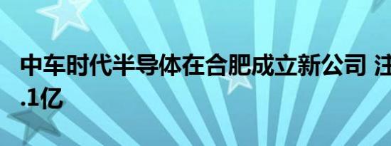 中车时代半导体在合肥成立新公司 注册资本3.1亿