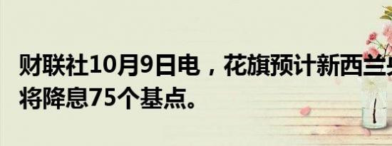 财联社10月9日电，花旗预计新西兰央行11月将降息75个基点。