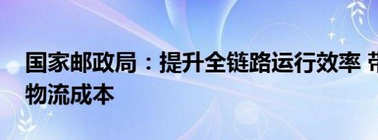 国家邮政局：提升全链路运行效率 带动降低物流成本