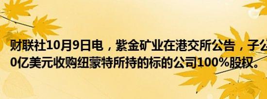 财联社10月9日电，紫金矿业在港交所公告，子公司拟出资10亿美元收购纽蒙特所持的标的公司100%股权。