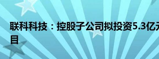 联科科技：控股子公司拟投资5.3亿元建设项目