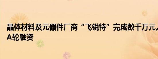 晶体材料及元器件厂商“飞锐特”完成数千万元人民币Pre-A轮融资