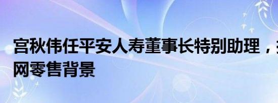 宫秋伟任平安人寿董事长特别助理，拥有互联网零售背景