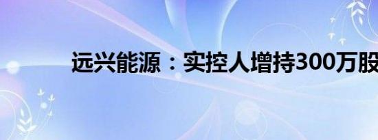 远兴能源：实控人增持300万股