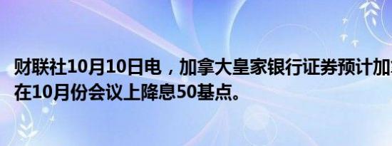 财联社10月10日电，加拿大皇家银行证券预计加拿大央行将在10月份会议上降息50基点。