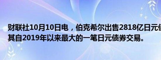 财联社10月10日电，伯克希尔出售2818亿日元债券，这是其自2019年以来最大的一笔日元债券交易。